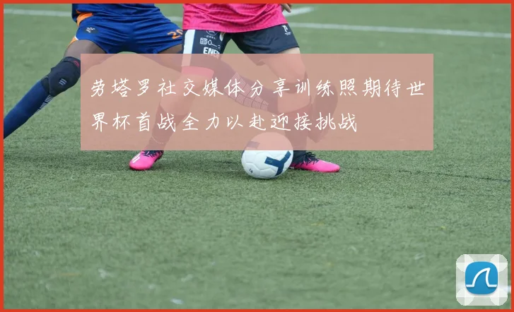 劳塔罗社交媒体分享训练照期待世界杯首战全力以赴迎接挑战