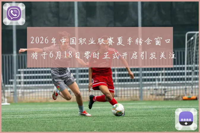 2026年中国职业联赛夏季转会窗口将于6月18日零时正式开启引发关注