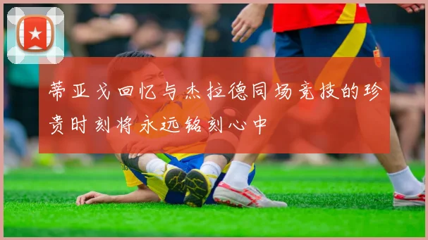 蒂亚戈回忆与杰拉德同场竞技的珍贵时刻将永远铭刻心中