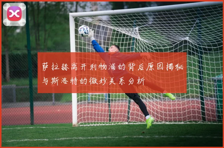 萨拉赫离开利物浦的背后原因揭秘与斯洛特的微妙关系分析