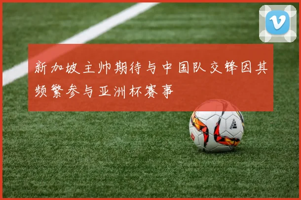 新加坡主帅期待与中国队交锋因其频繁参与亚洲杯赛事