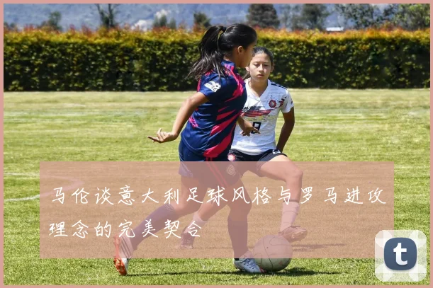 马伦谈意大利足球风格与罗马进攻理念的完美契合