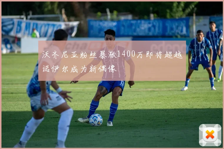 沃齐尼亚粉丝暴涨1400万即将超越诺伊尔成为新偶像