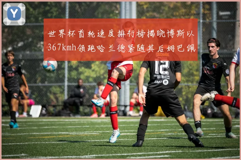 世界杯首轮速度排行榜揭晓博斯以367kmh领跑哈兰德紧随其后姆巴佩位列第九