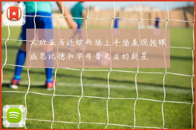 文班亚马连续两场上半场表现抢眼成恩比德和字母哥之后的新星