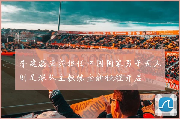 李建磊正式担任中国国家男子五人制足球队主教练全新征程开启