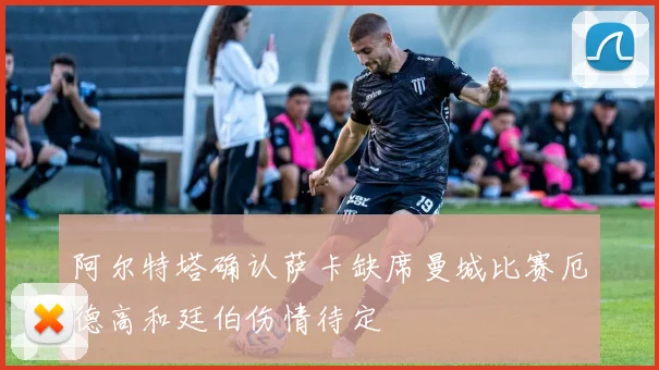 阿尔特塔确认萨卡缺席曼城比赛厄德高和廷伯伤情待定