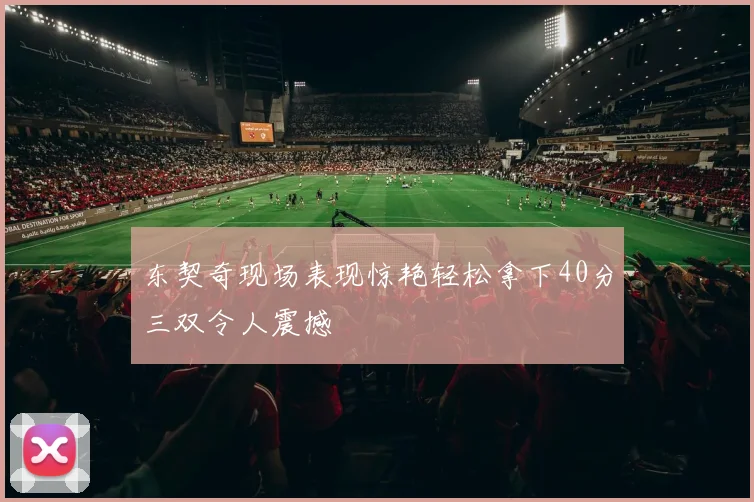 东契奇现场表现惊艳轻松拿下40分三双令人震撼