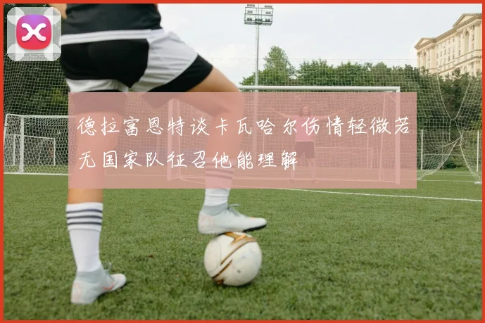 德拉富恩特谈卡瓦哈尔伤情轻微若无国家队征召他能理解