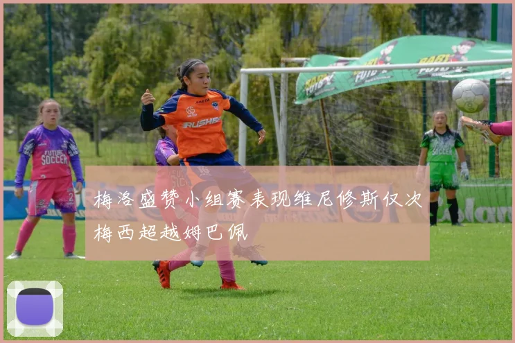 梅洛盛赞小组赛表现维尼修斯仅次梅西超越姆巴佩
