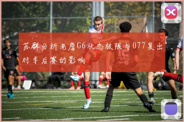 苏群分析老詹G6状态极限与077复出对季后赛的影响