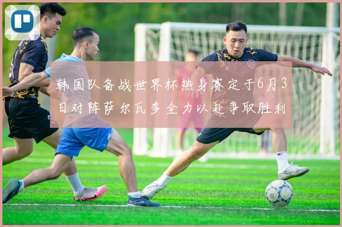 韩国队备战世界杯热身赛定于6月3日对阵萨尔瓦多全力以赴争取胜利