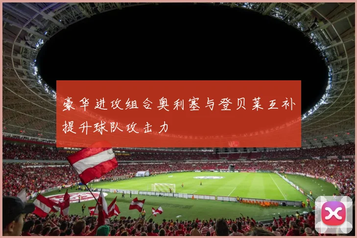 豪华进攻组合奥利塞与登贝莱互补提升球队攻击力