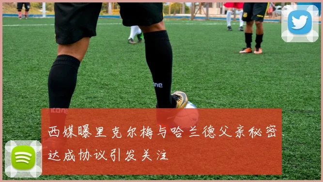 西媒曝里克尔梅与哈兰德父亲秘密达成协议引发关注
