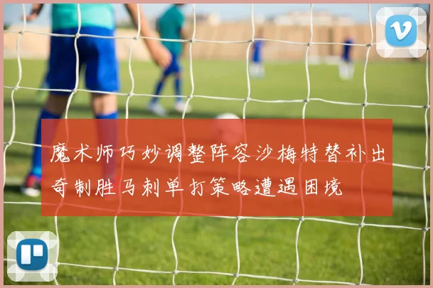 魔术师巧妙调整阵容沙梅特替补出奇制胜马刺单打策略遭遇困境