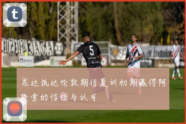 昆达抵达伦敦期待夏训初期赢得阿隆索的信任与认可