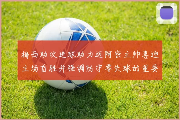 梅西助攻进球助力迈阿密主帅喜迎主场首胜并强调防守零失球的重要性
