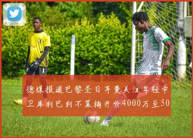德媒报道巴黎圣日耳曼关注年轻中卫库利巴利不莱梅开价4000万至5000万欧元