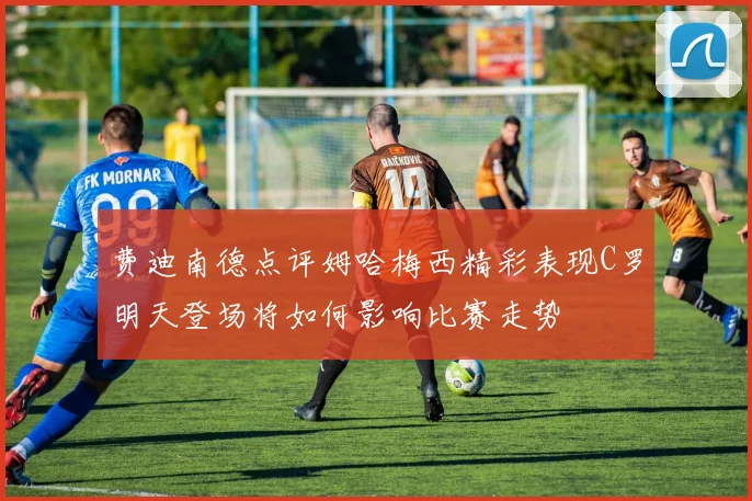 费迪南德点评姆哈梅西精彩表现C罗明天登场将如何影响比赛走势