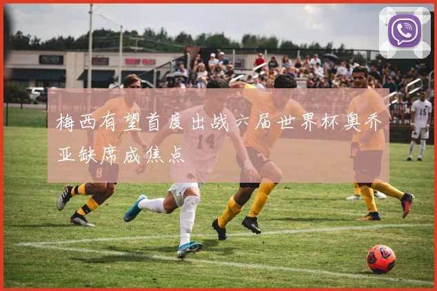 梅西有望首度出战六届世界杯奥乔亚缺席成焦点