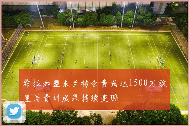 希拉加盟米兰转会费或达1500万欧皇马青训成果持续变现