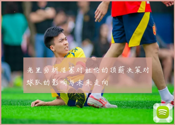 老里分析活塞对杜伦的顶薪决策对球队的影响与未来走向