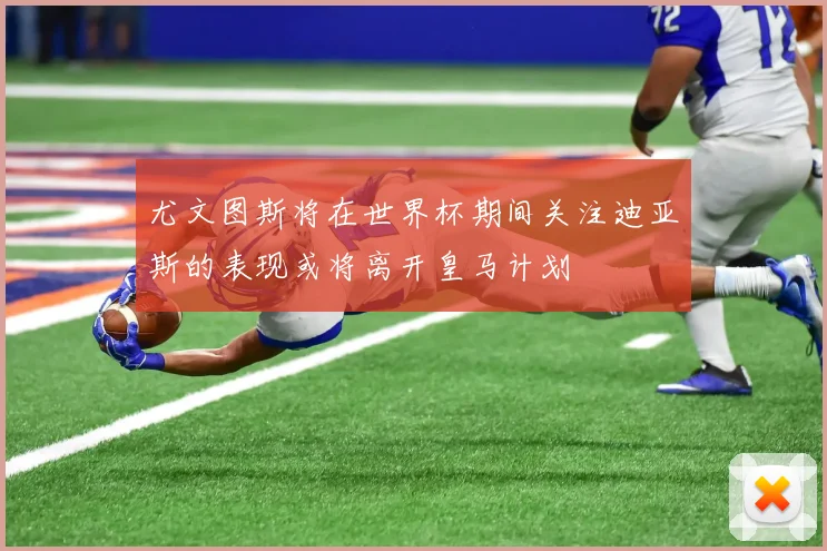 尤文图斯将在世界杯期间关注迪亚斯的表现或将离开皇马计划