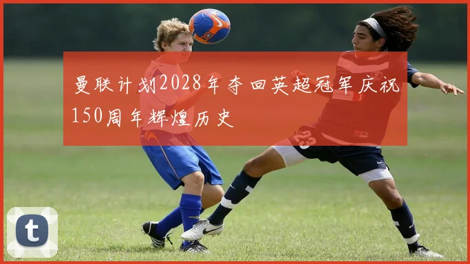 曼联计划2028年夺回英超冠军庆祝150周年辉煌历史